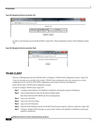 ▀ MANAGEMENT
▄ ME4600 Optical Network Termination Residential Gateway User Manual
182
Figure 203: Management–Security Log window: View
In order to reset Security Log use the Reset Button, Figure 202. A Reset information window will be displayed, Figure
204.
Figure 204: Management–Security Log window: Reset
TR-069 CLIENT
Selection of Management menu item TR-069 Client, will display a TR-069 Client Configuration window, Figure 205.
A short on line help text is provided in the window. TR-069 Client configuration allows the connection to an Auto
configuration Server (ACS) for ONT-RGW configuration, provisioning, collection and diagnostics.
Figure 205 provides a TR-069 client configuration example.
In order to Configure TR-069 Client, Figure 205:
Step 1 Configure Inform Option to be Disabled or Enabled by selecting the respective Checkboxes;
Step 2 Type in Inform Interval Value for the Inform Enabled option;
Time Interval between ONT-RGW and ACS communications
Step 3 Type in the ACS URL;
Step 4 Type in the ACS User Name;
Step 5 Type in the ACS Password;
Step 6 Select the WAN Interface used by the TR-069 Client from the respective selection combo box, Figure 206;
Step 7 Configure “Display SOAP messages on serial console” Option to be Disabled or Enabled by selecting the
respective Checkboxes;
 
