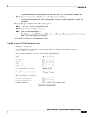MANAGEMENT ▀
ME4600 Optical Network Termination Residential Gateway User Manual ▄
183
If enabled the messages exchanged between the ONT-RGW and the ACS can be viewed via serial port.
Step 8 To use Connection Request Authentication select the respective checkbox;
This option is enabled by default; ACS will send answer messages to connection Request if enabled and
configured;
If Connection Request authentication is to be used, configure it:
Step 9 Type in the Connection Request User Name;
Step 10 Type in Connection Request Password;
Step 11 Type in Connection Request URL;
This URL is the selected WAN interface URL with port and serial number information (Connection Request
URL Format - http://IP:port/serialNumber)
Use the Apply/Save Button to Finalize the Configuration.
Figure 205: Management, TR-069 Client Configuration window
 