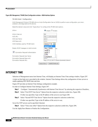 ▀ MANAGEMENT
▄ ME4600 Optical Network Termination Residential Gateway User Manual
184
Figure 206: Management, TR-069 Client Configuration window – WAN Interface Options
INTERNET TIME
Selection of Management menu item Internet Time, will display an Internet Time-Time settings window, Figure 207.
A short on line help text is provided in the window. Internet Time Settings allows the configuration of time servers to
enable updating ONT-RGW date and time.
Figure 207 provides an Internet Time Settings configuration example.
In order to Configure Internet Time Settings, Figure 207:
Step 1 Configure “Automatically Synchronize with Internet Time Servers” by selecting the respective Checkbox;
Step 2 Select “First NTP Time Server” Option from the respective selection combo box, Figure 208;
If other was specified, Type in the IP address of the server to use Figure 208.
Step 3 Select “Second NTP Time Server” Option from the respective selection combo box;
If other was specified, Type in the IP address of the server to use;
Up to five NTP servers can be specified if desired.
Step 4 Select “Time zone offset” Option from the respective selection combo box, Figure 209;
Use the Apply/Save Button to Finalize the Configuration.
 