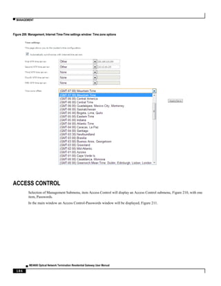 ▀ MANAGEMENT
▄ ME4600 Optical Network Termination Residential Gateway User Manual
186
Figure 209: Management, Internet Time-Time settings window: Time zone options
ACCESS CONTROL
Selection of Management Submenu, item Access Control will display an Access Control submenu, Figure 210, with one
item, Passwords.
In the main window an Access Control-Passwords window will be displayed, Figure 211.
 