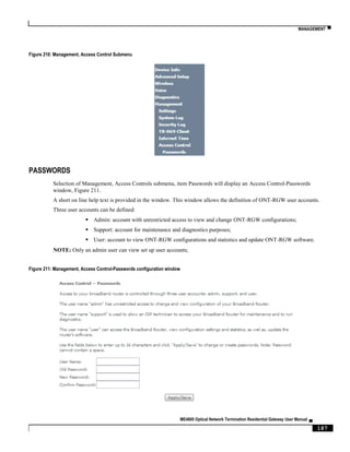 MANAGEMENT ▀
ME4600 Optical Network Termination Residential Gateway User Manual ▄
187
Figure 210: Management, Access Control Submenu
PASSWORDS
Selection of Management, Access Controls submenu, item Passwords will display an Access Control-Passwords
window, Figure 211.
A short on line help text is provided in the window. This window allows the definition of ONT-RGW user accounts.
Three user accounts can be defined:
 Admin: account with unrestricted access to view and change ONT-RGW configurations;
 Support: account for maintenance and diagnostics purposes;
 User: account to view ONT-RGW configurations and statistics and update ONT-RGW software.
NOTE: Only an admin user can view set up user accounts;
Figure 211: Management, Access Control-Passwords configuration window
 