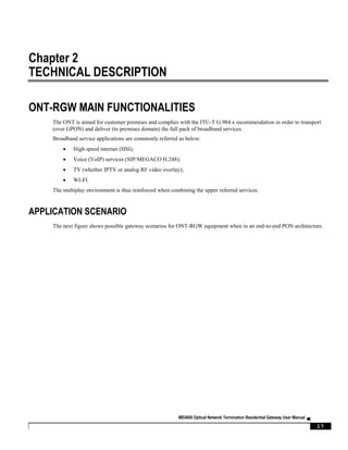 ME4600 Optical Network Termination Residential Gateway User Manual ▄
17
Chapter 2
TECHNICAL DESCRIPTION
ONT-RGW MAIN FUNCTIONALITIES
The ONT is aimed for customer premises and complies with the ITU-T G.984.x recommendation in order to transport
(over GPON) and deliver (to premises domain) the full pack of broadband services.
Broadband service applications are commonly referred as below:
 High speed internet (HSI);
 Voice (VoIP) services (SIP/MEGACO H.248);
 TV (whether IPTV or analog RF video overlay);
 WI-FI.
The multiplay environment is thus reinforced when combining the upper referred services.
APPLICATION SCENARIO
The next figure shows possible gateway scenarios for ONT-RGW equipment when in an end-to-end PON architecture.
 
