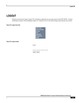 LOGOUT ▀
ME4600 Optical Network Termination Residential Gateway User Manual ▄
189
LOGOUT
Selection of menu item Logout, Figure 214, will allows ending the user account session on the ONT-RGW. A logout
confirmation window will be displayed, Figure 215. Selection of Yes will confirm logout and terminate user session.
Figure 214: Logout menu item
Figure 215: Logout window
 