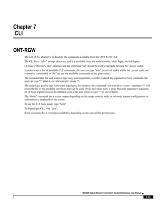 ME4600 Optical Network Termination Residential Gateway User Manual ▄
193
Chapter 7
CLI
ONT-RGW
The aim of this chapter is to describe the commands available from the ONT RGW CLI.
The CLI has a “/cli>” prompt character, and it is available from the serial console, telnet login, and ssh logins.
CLI has a “directory-like” structure and the command “cd” should be used to navigate through the various nodes.
In order to see a list of available CLI commands, the user can type “tree” (to see all nodes within the current node and
respective commands) or “dir” (to see the available commands of the given node).
The command that the user wants to type may need arguments; in order to check the arguments of one command, the
user can type “?” after it (ex: /cli/wan/gre> create ?).
The same logic can be used with some arguments, for instance, the command “/cli/wan/ipoe> create --interface=?” will
return the list of the available interfaces that can be used. (Note that when there is more than one mandatory argument,
all of those arguments must be fulfilled, even if the user wants to type ‘?’ in one of them).
The “show” command has a screen output depending on the usage context: node or sub-node current configuration or
information is displayed on the screen.
To see the CLI basic usage, type “help”.
To logout/quit CLI, type “quit”.
Some command have restricted availability depending on the user profile permissions
 