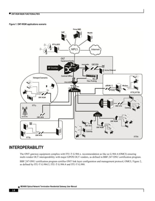 ▀ ONT-RGW MAIN FUNCTIONALITIES
▄ ME4600 Optical Network Termination Residential Gateway User Manual
18
Figure 1: ONT-RGW applications scenario
INTEROPERABILITY
The ONT gateway equipment complies with ITU-T G.984.x. recommendation as like as G.984.4 (OMCI) ensuring
multi-vendor OLT interoperability with major GPON OLT vendors, as defined in BBF.247 ONU certification program.
BBF.247 ONU certification program certifies ONT link layer configuration and management protocol, OMCI, Figure 2,
as defined by ITU-T G.984.3, ITU-T G.984.4 and ITU-T G.988.
 