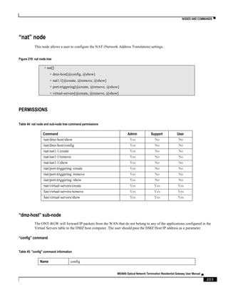 NODES AND COMMANDS ▀
ME4600 Optical Network Termination Residential Gateway User Manual ▄
203
“nat” node
This node allows a user to configure the NAT (Network Address Translation) settings..
Figure 219: nat node tree
+ nat[]
+ dmz-host[@config, @show]
+ nat1:1[@create, @remove, @show]
+ port-triggering[@create, @remove, @show]
+ virtual-servers[@create, @remove, @show]
PERMISSIONS
Table 44: nat node and sub-node tree command permissions
Command Admin Support User
/nat/dmz-host/show Yes No No
/nat/dmz-host/config Yes No No
/nat/nat1:1/create Yes No No
/nat/nat1:1/remove Yes No No
/nat/nat1:1/show Yes No No
/nat/port-triggering /create Yes No No
/nat/port-triggering /remove Yes No No
/nat/port-triggering /show Yes No No
/nat/virtual-servers/create Yes Yes Yes
/lan/virtual-servers/remove Yes Yes Yes
/lan/virtual-servers/show Yes Yes Yes
“dmz-host” sub-node
The ONT-RGW will forward IP packets from the WAN that do not belong to any of the applications configured in the
Virtual Servers table to the DMZ host computer. The user should pass the DMZ Host IP address as a parameter.
“config” command
Table 45: "config" command information
Name config
 