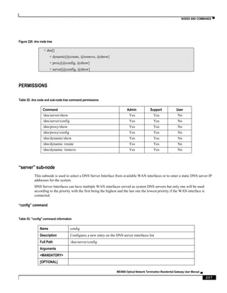 NODES AND COMMANDS ▀
ME4600 Optical Network Termination Residential Gateway User Manual ▄
207
Figure 220: dns node tree
+ dns[]
+ dynamic[@create, @remove, @show]
+ proxy[@config, @show]
+ server[@config, @show]
PERMISSIONS
Table 52: dns node and sub-node tree command permissions
Command Admin Support User
/dns/server/show Yes Yes No
/dns/server/config Yes Yes No
/dns/proxy/show Yes Yes No
/dns/proxy/config Yes Yes No
/dns/dynamic/show Yes Yes No
/dns/dynamic /create Yes Yes No
/dns/dynamic /remove Yes Yes No
“server” sub-node
This subnode is used to select a DNS Server Interface from available WAN interfaces or to enter a static DNS server IP
addresses for the system.
DNS Server Interfaces can have multiple WAN interfaces served as system DNS servers but only one will be used
according to the priority with the first being the highest and the last one the lowest priority if the WAN interface is
connected.
“config” command
Table 53: "config" command information
Name config
Description Configures a new entry on the DNS server interfaces list
Full Path /dns/server/config
Arguments
<MANDATORY>
[OPTIONAL]
 