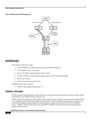 ▀ ONT-RGW MAIN FUNCTIONALITIES
▄ ME4600 Optical Network Termination Residential Gateway User Manual
20
Figure 4: IP Based services-TR069 configuration
INTERFACES
Client interface options are of type:
 4x 100/1000Base-T for Ethernet network connection (RJ45 connectors);
 2x FXS channels (RJ11 connectors);
 2x2 @ 2.4/5.0 GHz wireless interfaces (802.11 b/g/n);
 2x USB 2.0 Masters for printer sharing, media sharing and for 3G/4G backup uplink;
 RF Overlay interface;
 Control switches for power and WI-FI;
Network interface option is of type:
 GPON SC/APC Optical connector (B+/C+).
GENERAL FEATURES
GPON is a point-to-multipoint passive optical network, in which unpowered optical splitters are used to enable a single
optical fiber to serve multiple premises, typically 1-64.
A PON consists of an optical line terminal (OLT) at the central office and a number of optical network terminals (ONT)
at the customer premises. Downstream signals are broadcasted to all premises sharing multiple fibers. Encryption can
prevent eavesdropping. Upstream signals are combined using a multiple access protocol (Time Division Multiple
Access - TDMA). The OLT queues data to the various ONT terminals in order to provide time slot assignments for
upstream communication.
OSS
EMS
OLT
ONT
RGW STB
ACS
TR069
OMCI
Network TopologySubscriber Service
OLT/ONT
Management
(TL1, SNMP)
 