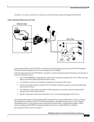 ONT-RGW MAIN FUNCTIONALITIES ▀
ME4600 Optical Network Termination Residential Gateway User Manual ▄
21
In Figure 5, it is shown a scenario for a multi-service user domain basic architecture through an ISP network
Figure 5: Optical fiber Internet service user access
In the upstream direction, the ONT-RGW is connected to the optical splitter and respectively to the OLT through the
PON port to provide integrated access services through the service headend.
In the downstream direction, the ONT-RGW is connected to various terminals through the following LAN-side ports to
implement multi-play services:
 Four 10/100/1000M Base-T Ethernet ports, which can be connected to terminals such as PCs, STBs, and video
phones to provide the high-speed data and video services;
 Two FXS ports, which can be connected to telephone sets to provide VoIP services;
 Two Wi-Fi antennas, which can connect to Wi-Fi terminals wirelessly to provide a secure and reliable high-
speed wireless network;
 Two USB ports, which can be connected to a USB storage device to provide convenient storage and file
sharing services within a home network;
 One RF Overlay port, which can be connected to a TV set to provide high-quality CATV service.
The communication between client equipment (ONT) and the ISP access routers (MAN edge) is made by an optical
fiber-based passive architecture (ITU-T G.984 Recommendation). The GPON network acts as a Layer 2 Ethernet
metropolitan network. Access network assures and controls the media (MAC) communication through a TDMA
scheme, introducing GEM (GPON Encapsulation Method) in between to adapt TDM layer to Ethernet.
The used protocol stack is shown in Figure 6.
 