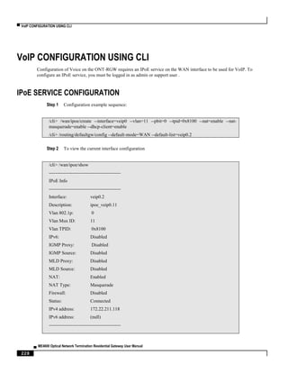 ▀ VoIP CONFIGURATION USING CLI
▄ ME4600 Optical Network Termination Residential Gateway User Manual
228
VoIP CONFIGURATION USING CLI
Configuration of Voice on the ONT-RGW requires an IPoE service on the WAN interface to be used for VoIP. To
configure an IPoE service, you must be logged in as admin or support user .
IPoE SERVICE CONFIGURATION
Step 1 Configuration example sequence:
/cli> /wan/ipoe/create --interface=veip0 --vlan=11 --pbit=0 --tpid=0x8100 --nat=enable --nat-
masquerade=enable --dhcp-client=enable
/cli> /routing/defaultgw/config --default-mode=WAN --default-list=veip0.2
Step 2 To view the current interface configuration
/cli> /wan/ipoe/show
----------------------------------------------
IPoE Info
----------------------------------------------
Interface: veip0.2
Description: ipoe_veip0.11
Vlan 802.1p: 0
Vlan Mux ID: 11
Vlan TPID: 0x8100
IPv6: Disabled
IGMP Proxy: Disabled
IGMP Source: Disabled
MLD Proxy: Disabled
MLD Source: Disabled
NAT: Enabled
NAT Type: Masquerade
Firewall: Disabled
Status: Connected
IPv4 address: 172.22.211.118
IPv6 address: (null)
----------------------------------------------
 
