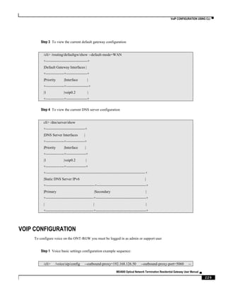VoIP CONFIGURATION USING CLI ▀
ME4600 Optical Network Termination Residential Gateway User Manual ▄
229
Step 3 To view the current default gateway configuration
/cli> /routing/defaultgw/show --default-mode=WAN
+----------------------------------+
|Default Gateway Interfaces |
+---------------+-----------------+
|Priority |Interface |
+---------------+------------------+
|1 |veip0.2 |
+---------------+-----------------+
Step 4 To view the current DNS server configuration
cli> /dns/server/show
+--------------------------------+
|DNS Server Interfaces |
+---------------+---------------+
|Priority |Interface |
+---------------+----------------+
|1 |veip0.2 |
+---------------+----------------+
+---------------------------------------------------------------------------------+
|Static DNS Server IPv6 |
+----------------------------------------+----------------------------------------+
|Primary |Secondary |
+---------------------------------------+-----------------------------------------+
| | |
+---------------------------------------+-----------------------------------------+
VOIP CONFIGURATION
To configure voice on the ONT-RGW you must be logged in as admin or support user
Step 1 Voice basic settings configuration example sequence:
/cli> /voice/sip/config --outbound-proxy=192.168.126.50 --outbound-proxy-port=5060 --
 