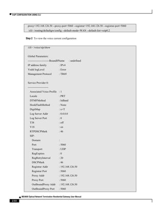 ▀ VoIP CONFIGURATION USING CLI
▄ ME4600 Optical Network Termination Residential Gateway User Manual
230
proxy=192.168.126.50 --proxy-port=5060 --registrar=192.168.126.50 --registrar-port=5060
/cli> /routing/defaultgw/config --default-mode=WAN --default-list=veip0.2
Step 2 To view the voice current configuration
/cli> /voice/sip/show
Global Parameters:
------------------------BoundIfName : undefined
IP address family : IPv4
Vodsl logLevel : Error
Management Protocol : TR69
Service Provider 0:
-----------------------
Associated Voice Profile : 1
Locale : PRT
DTMFMethod : InBand
HookFlashMethod : None
DigitMap : x+T
Log Server Addr : 0.0.0.0
Log Server Port : 0
T38 : off
V18 : on
RTPDSCPMark : 46
SIP:
Domain :
Port : 5060
Transport : UDP
RegExpires : 0
RegRetryInterval : 20
DSCPMark : 46
Registrar Addr : 192.168.126.50
Registrar Port : 5060
Proxy Addr : 192.168.126.50
Proxy Port : 5060
OutBoundProxy Addr : 192.168.126.50
OutBoundProxy Port : 5060
 