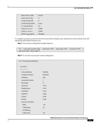 VoIP CONFIGURATION USING CLI ▀
ME4600 Optical Network Termination Residential Gateway User Manual ▄
231
Music Server Addr : 0.0.0.0
Music Server Port : 0
Conferencing URI : 0
Conferencing Option : Local
To Tag Matching : On
Timer B ( in ms ) : 32000
Timer F ( in ms ) : 32000
SRTP Usage Option : Disabled
To configure accounts you must activate the line, provide the display name, authentication name and password, and
indicate the ONT-RGW FXS port to use
Step 3 Voice Acount configuration example sequence:
cli> /voice/sip/account0/config --auth-name=1010 --disp-name=1010 --extension=1010 --
password=andre --phys-endpt=0
Step 4 To view the voice account current configuration
cli> /voice/sip/account0/show
Account 0:
--------------
ActivationStatus : Enabled
VoipServiceStatus : Disabled
CallStatus : Idle
Associated LineIns : 1
PhysEndpt : 0
Extension : 1010
DisplayName : 1010
AuthName : 1010
AuthPwd : andre
TxGain : 0 dB
RxGain : 0 dB
CALLFEATURES:
MWI : off
CallWaiting : on
CFWDNum :
CallFwdAll : off
 