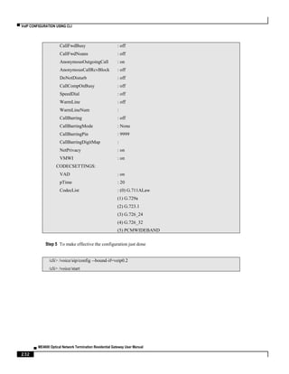 ▀ VoIP CONFIGURATION USING CLI
▄ ME4600 Optical Network Termination Residential Gateway User Manual
232
CallFwdBusy : off
CallFwdNoans : off
AnonymousOutgoingCall : on
AnonymousCallRcvBlock : off
DoNotDisturb : off
CallCompOnBusy : off
SpeedDial : off
WarmLine : off
WarmLineNum :
CallBarring : off
CallBarringMode : None
CallBarringPin : 9999
CallBarringDigitMap :
NetPrivacy : on
VMWI : on
CODECSETTINGS:
VAD : on
pTime : 20
CodecList : (0) G.711ALaw
(1) G.729a
(2) G.723.1
(3) G.726_24
(4) G.726_32
(5) PCMWIDEBAND
Step 5 To make effective the configuration just done
/cli> /voice/sip/config --bound-if=veip0.2
/cli> /voice/start
 
