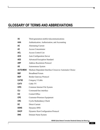 ▀
ME4600 Optical Network Termination Residential Gateway User Manual ▄
233
GLOSSARY OF TERMS AND ABBREVIATIONS
3G Third generation mobile telecommunications
AAA Authentication, Authorization, and Accounting
AC Alternating Current
AC Access Concentrator
ACL Access Control List
ACS Auto Configuration Server
AES Advanced Encryption Standard
ARP Address Resolution Protocol
AS Autonomous System
AUTO-MDIX Medium Dependent Interface Crossover Automatic Choice
BBF Broadband Forum
BGP Border Gateway Protocol
CAT5E Category 5 Cable
CATV Cable TV
CIFS Common Internet File System
CLI Command-line interface
CO Central Office
CPE Customer-Premises Equipment
CRC Cyclic Redundancy Check
DC Direct Current
DDNS Dynamic DNS
DHCP Dynamic Host Configuration Protocol
DNS Domain Name System
 