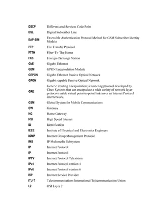 DSCP Differentiated Services Code Point
DSL Digital Subscriber Line
EAP-SIM
Extensible Authentication Protocol Method for GSM Subscriber Identity
Module
FTP File Transfer Protocol
FTTH Fiber-To-The-Home
FXS Foreign eXchange Station
GbE Gigabit Ethernet
GEM GPON Encapsulation Module
GEPON Gigabit Ethernet Passive Optical Network
GPON Gigabit-capable Passive Optical Network
GRE
Generic Routing Encapsulation; a tunneling protocol developed by
Cisco Systems that can encapsulate a wide variety of network layer
protocols inside virtual point-to-point links over an Internet Protocol
internetwork.
GSM Global System for Mobile Communications
GW Gateway
HG Home Gateway
HSI High Speed Internet
ID Identification
IEEE Institute of Electrical and Electronics Engineers
IGMP Internet Group Management Protocol
IMS IP Multimedia Subsystem
IP Internet Protocol
IP Internet Protocol
IPTV Internet Protocol Television
IPv4 Internet Protocol version 4
IPv6 Internet Protocol version 6
ISP Internet Service Provider
ITU-T Telecommunications International Telecommunication Union
L2 OSI Layer 2
 