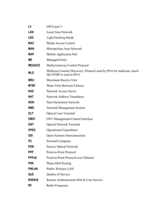 L3 OSI Layer 3
LAN Local Area Network
LED Light Emitting Diode
MAC Media Access Control
MAN Metropolitan Area Network
MAP Mobile Application Part
ME Managed Entity
MEGACO Media Gateway Control Protocol
MLD
Multicast Listener Discovery. Protocol used by IPv6 for multicast, much
like IGMP is used in IPv4.
MRU Maximum Receive Unit
MTBF Mean Time Between Failures
NAS Network Access Server
NAT Network Address Translation
NGN Next Generation Network
NMS Network Management System
OLT Optical Line Terminal
OMCI ONT Management Control Interface
ONT Optical Network Terminal
OPEX Operational Expenditure
OSI Open Systems Interconnection
PC Personal Computer
PON Passive Optical Network
PPP Point-to-Point Protocol
PPPoE Point-to-Point Protocol over Ethernet
PSK Phase-Shift Keying
PWLAN Public Wireless LAN
QoS Quality of Service
RADIUS Remote Authentication Dial In User Service
RF Radio Frequency
 