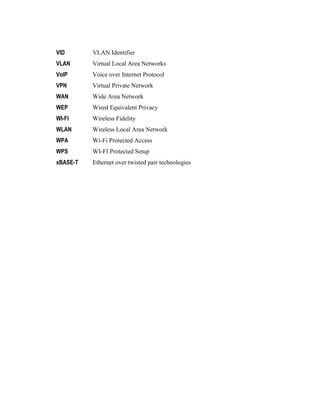 VID VLAN Identifier
VLAN Virtual Local Area Networks
VoIP Voice over Internet Protocol
VPN Virtual Private Network
WAN Wide Area Network
WEP Wired Equivalent Privacy
WI-FI Wireless Fidelity
WLAN Wireless Local Area Network
WPA Wi-Fi Protected Access
WPS WI-FI Protected Setup
xBASE-T Ethernet over twisted pair technologies
 