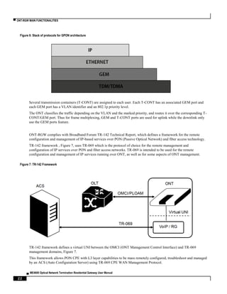 ▀ ONT-RGW MAIN FUNCTIONALITIES
▄ ME4600 Optical Network Termination Residential Gateway User Manual
22
Figure 6: Stack of protocols for GPON architecture
Several transmission containers (T-CONT) are assigned to each user. Each T-CONT has an associated GEM port and
each GEM port has a VLAN identifier and an 802.1p priority level.
The ONT classifies the traffic depending on the VLAN and the marked priority, and routes it over the corresponding T-
CONT/GEM port. Thus for frame multiplexing, GEM and T-CONT ports are used for uplink while the downlink only
use the GEM ports feature.
ONT-RGW complies with Broadband Forum TR-142 Technical Report, which defines a framework for the remote
configuration and management of IP-based services over PON (Passive Optical Network) and fiber access technology.
TR-142 framework , Figure 7, uses TR-069 which is the protocol of choice for the remote management and
configuration of IP services over PON and fiber access networks. TR-069 is intended to be used for the remote
configuration and management of IP services running over ONT, as well as for some aspects of ONT management.
Figure 7: TR-142 Framework
TR-142 framework defines a virtual UNI between the OMCI (ONT Management Control Interface) and TR-069
management domains, Figure 7.
This framework allows PON CPE with L3 layer capabilities to be mass remotely configured, troubleshoot and managed
by an ACS (Auto Configuration Server) using TR-069 CPE WAN Management Protocol.
 