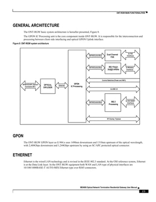 ONT-RGW MAIN FUNCTIONALITIES ▀
ME4600 Optical Network Termination Residential Gateway User Manual ▄
23
GENERAL ARCHITECTURE
The ONT-RGW basic system architecture is hereafter presented, Figure 8.
The GPON IC Processing unit is the core component inside ONT-RGW. It is responsible for the interconnection and
processing between client side interfacing and optical GPON Uplink interface.
Figure 8: ONT-RGW system architecture
GPON
The ONT-RGW GPON layer as G.984.x uses 1490nm downstream and 1310nm upstream of the optical wavelength,
with 2,488Gbps downstream and 1,244Gbps upstream by using an SC/APC protected optical connector.
ETHERNET
Ethernet is the wired LAN technology and is revised in the IEEE 802.3 standard. At the OSI reference system, Ethernet
is at the Data Link layer. In the ONT-RGW equipment both WAN and LAN type of physical interfaces are
10/100/1000BASE-T AUTO-MIX Ethernet type over RJ45 connectors.
OPTICAL
DIPLEXER
Dual Channel
FXS
802.11b/g/n
2x2@2.4/5Ghz
802.3
Processing
GPON
IC Processing
DATA/Control Bus
DATA/Control Bus
DATA/Control Bus
2x FXS
Interfaces
2x Wireless
Interfaces
4x100/1000BT
Interfaces
Ethernet
GPON SC/APC Optical
Connector(B+)
RF Overlay Triplexer
2x USB 2.0
Control Switches (Power and WiFi)
 