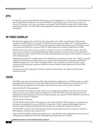 ▀ ONT-RGW MAIN FUNCTIONALITIES
▄ ME4600 Optical Network Termination Residential Gateway User Manual
24
IPTV
For the IPTV service the ONT-RGW also behaves like a Layer 2 bridging device. For this service, the ONT-RGW has a
specific GEM PORT for Multicast. This same GEM PORT is requested by the user in order to have access to the
various IPTV channels. Every time a user requests a new channel, the ONT-RGW will send to OLT a IGMP packet
requesting that Channel. The ONT-RGW is also responsible for implementing the snooping for the channels that the
user requests.
RF VIDEO OVERLAY
Broadcast video signal travels over fiber from the central office in the 1550nm wavelength and is demuxed and
converted in the ONT-RGW to a F connector (75 Ohm) RF Overlay interface to deliver a RF TV signal going from
47MHz up to 1GHz bandwidth. ONT-RGW may also implement multiple analog filtering on the RF Interface in order
to turn the open RF Spectrum in a group of sliced TV channel packs that are remotely enabled from the NMS.
PON RF video overlay service is the way to deliver a broadcast TV service over a PON fiber network. This video
overlay service is foreseen to provide mainly broadcast video transmission in contrast to unicast and/or multicast IP
video transmission which is used for IPTV and/or Video-On-Demand having the need for a Set-Top-Box or a Smart TV
at the customer premises.
Standardization bodies (ITU for GPON and IEEE for GEPON) have excluded the use of the 1550 -1560nm wavelength
window for IP transmission on PONs and have even continued with this approach for the upcoming 10GPON and
10GEPON standards. The 1550-1560nm wavelength window is thus exclusively reserved for the video overlay
transmission and by that mean an option to offload unicast and/or multicast video transmission from the IP PON
transmission link.
Typically an extra fiber testing signal (1650nm) for optical network probing is also added to the PON optical
communication link.
VOICE
ONT-RGW voice service provisioning could be made through OLT configurations over OMCI messages or could be
downloaded (FTP) from the OLT up to the ONT-RGW after the ONT-RGW registration on the PON network. The
ONT-RGW gateway equipments have the ability to deliver the Voice service over two types of interface:
Logical interface (VLAN encapsulation)
If the ONT-RGW has no FXS ports and the VoIP service is transparently forwarded from the OLT up to the Home
Gateway (and vice versa) within a previously defined voice VLAN. ONT-RGW respects the defined priority and
implements the traffic encapsulation from its own Ethernet interface into a specific T-CONT/GEM-Port over the PON
interface and up to the OLT equipment.
Physical interface (FXS ports)
The ONT-RGW has physical RJ11 FXS interfaces. In this version of the ONT-RGW equipment, voice interfaces are
terminated in the equipment by means of FXS (RJ11) connections. The RJ11 analog terminals adapter function is
auto/self-configured integrated (analog/VoIP) and associated with a defined SIP or Megaco (H.248) user.
The ONT-RGW will allow VoIP or NGN (Next Generation Network) traffic from devices connected to the RJ11 or
RJ45 interfaces, towards the same internal VLAN.
Apart of the SIP and Megaco (H.248) self-configuration, it is also possible to make modifications in the voice service
configurations by updating the ONT-RGW SW through download from the OLT via OMCI.
 