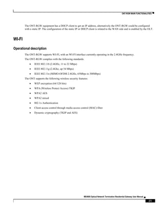 ONT-RGW MAIN FUNCTIONALITIES ▀
ME4600 Optical Network Termination Residential Gateway User Manual ▄
25
The ONT-RGW equipment has a DHCP client to get an IP address, alternatively the ONT-RGW could be configured
with a static IP. The configuration of the static IP or DHCP client is related to the WAN side and is enabled by the OLT.
WI-FI
Operational description
The ONT-RGW supports WI-FI, with an WI-FI interface currently operating in the 2.4GHz frequency.
The ONT-RGW complies with the following standards:
 IEEE 802.11b (2.4GHz, 11 to 22 Mbps)
 IEEE 802.11g (2.4Ghz, up 54 Mbps)
 IEEE 802.11n (MIMO-OFDM 2.4GHz, 65Mbps to 300Mbps)
The ONT supports the following wireless security features:
 WEP encryption (64/128 bits)
 WPA (Wireless Protect Access) TKIP
 WPA2 AES
 WPA2 mixed
 802.1x Authentication
 Client access control through media access control (MAC) filter
 Dynamic cryptography (TKIP and AES)
 