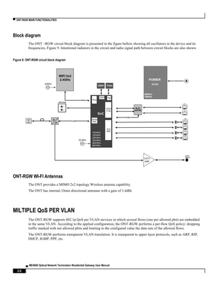 ▀ ONT-RGW MAIN FUNCTIONALITIES
▄ ME4600 Optical Network Termination Residential Gateway User Manual
26
Block diagram
The ONT –RGW circuit block diagram is presented in the figure bellow showing all oscillators in the device and its
frequencies, Figure 9. Intentional radiators in the circuit and radio signal path between circuit blocks are also shown.
Figure 9: ONT-RGW circuit block diagram
ONT-RGW WI-FI Antennas
The ONT provides a MIMO 2x2 topology Wireless antenna capability.
The ONT has internal, Omni-directional antennas with a gain of 1.6dBi.
MILTIPLE QoS PER VLAN
The ONT-RGW supports 802.1p QoS per VLAN services in which several flows (one per allowed pbit) are embedded
in the same VLAN. According to the applied configuration, the ONT-RGW performs a per-flow QoS policy: dropping
traffic marked with not allowed pbits and limiting to the configured value the data rate of the allowed flows.
The ONT-RGW performs transparent VLAN translation. It is transparent to upper layer protocols, such as ARP, RIP,
DHCP, IGMP, PPP, etc.
SoC
GPON
MAC
ETH
MAC
DDR3 FMI
Flash
SC-
AP
O
E
CDR
CaTV
Type F
SLIC
2xFXS
SPI
RJ11
LED Driver
PCIe PCIe
POWER
DC/DC
12V
VOICE
CTRL
CATV
AMP
390KHz
25 MHz
20MHz
700KHz
100 MHz
125 MHz
240 MHz
533 MHz
600 MHz
800 MHz
WIFI 2x2
2.4GHz
DDR3
RJ11
RJ45
RJ45
RJ45
RJ45
 