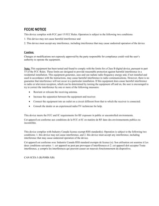 FCC/IC NOTICE
This device complies with FCC part 15 FCC Rules. Operation is subject to the following two conditions:
1. This device may not cause harmful interference and
2. This device must accept any interference, including interference that may cause undesired operation of the device
Caution:
Changes or modifications not expressly approved by the party responsible for compliance could void the user’s
authority to operate the equipment.
Note: This equipment has been tested and found to comply with the limits for a Class B digital device, pursuant to part
15 of the FCC Rules. These limits are designed to provide reasonable protection against harmful interference in a
residential installation. This equipment generates, uses and can radiate radio frequency energy and, if not installed and
used in accordance with the instructions, may cause harmful interference to radio communications. However, there is no
guarantee that interference will not occur in a particular installation. If this equipment does cause harmful interference
to radio or television reception, which can be determined by turning the equipment off and on, the user is encouraged to
try to correct the interference by one or more of the following measures:
 Reorient or relocate the receiving antenna.
 Increase the separation between the equipment and receiver.
 Connect the equipment into an outlet on a circuit different from that to which the receiver is connected.
 Consult the dealer or an experienced radio/TV technician for help.
This device meets the FCC and IC requirements for RF exposure in public or uncontrolled environments.
Cet appareil est conforme aux conditions de la FCC et IC en matière de RF dans des environnements publics ou
incontrôlée.
This device complies with Industry Canada license exempt RSS standard(s). Operation is subject to the following two
conditions: 1. this device may not cause interference, and 2. this device must accept any interference, including
interference that may cause undesired operation of the device.
Cet appareil est conforme avec Industrie Canada RSS standard exempts de licence (s). Son utilisation est soumise à Les
deux conditions suivantes: 1. cet appareil ne peut pas provoquer d’interférences et 2. cet appareil doit accepter Toute
interférence, y compris les interférences qui peuvent causer un mauvais fonctionnement du dispositive.
CAN ICES-3 (B)/NMB-3(B)
 