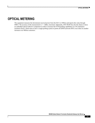 OPTICAL METERING ▀
ME4600 Optical Network Termination Residential Gateway User Manual ▄
37
OPTICAL METERING
The equipment measures the downstream received power from the OLT in 1490nm and reports this value through
OMCI. The accuracy of the measurement is +/- 3dBm, maximum. Optionally, ONT-RGW has also the chance to have
an embedded optical reflective component in order to increase the FTTH probing capabilities in a 50 centimeters
resolution factor, which turns to have a single probing system to probe all GPON network ONTs even when its number
increases over Million customers.
 