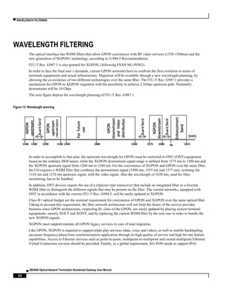 ▀ WAVELENGTH FILTERING
▄ ME4600 Optical Network Termination Residential Gateway User Manual
38
WAVELENGTH FILTERING
The optical interface has WDM filters that allow GPON coexistence with RF video services (1550-1560nm) and the
new generation of NGPON1 technology, according to G.984.5 Recommendation.
ITU-T Rec. G987.1 is also granted for XGPON, (following FSAN NG-PON2).
In order to face the final user´s demands, current GPON networks have to confront the first evolution in terms of
terminals equipments and actual infrastructure. Migration will be available through a new wavelength planning, by
allowing the co-existence of two different technologies over the same fiber. The ITU-T Rec. G987.1 provides a
mechanism for GPON to XGPON migration with the possibility to achieve 2.5Gbps upstream path. Nominally
downstream will be 10 Gbps.
The next figure depicts the wavelength planning of ITU-T Rec. G987.1
Figure 13: Wavelength planning
In order to accomplish to that plan, the upstream wavelength for GPON must be restricted to ONU (ONT) equipment
based on the ordinary DFB lasers, while the XGPON downstream signal range is defined from 1575 nm to 1580 nm and
the XGPON upstream signal from 1260 nm to 1280 nm. For the coexistence of XGPON and GPON over the same fiber,
the CO requires a WDM filter that combines the downstream signal (1490 nm, 1555 nm and 1577 nm), isolating the
1310 nm and 1270 nm upstream signal, with the video signal. Also the wavelength of 1650 nm, used for fiber
monitoring, has to be handled.
In addition, ONT devices require the use of a triplexer type transceiver that include an integrated filter or a discrete
WDM filter to distinguish the different signals that may be present on the fiber. The current networks, equipped with
ONT in accordance with the current ITU-T Rec. G984.5, will be easily updated to XGPON.
Class B+ optical budget are the nominal requirement for coexistence of GPON and XGPON over the same optical fiber.
Taking in account this requirement, the fiber network architecture will not limit the future of the service provider
business since GPON architectures, respecting B+ class of the GPON, are easily updated by placing newest terminal
equipments, namely XOLT and XONT, and by replacing the current WDM filter by the new one in order to handle the
new XGPON signals.
XGPON must support/emulate all GPON legacy services in case of total migration.
Like GPON, XGPON is required to support triple play services (data, voice and video), as well as mobile backhauling
(accurate frequency/phase/time synchronization) application through its high quality of service and high bit rate feature
capabilities. Access to Ethernet services such as point-to-point, multipoint-to-multipoint and rooted-multipoint Ethernet
Virtual Connection services should be provided. Finally, as a global requirement, XG-PON needs to support IPv6.
 