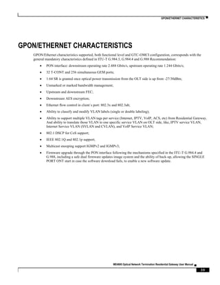 GPON/ETHERNET CHARACTERISTICS ▀
ME4600 Optical Network Termination Residential Gateway User Manual ▄
39
GPON/ETHERNET CHARACTERISTICS
GPON/Ethernet characteristics supported, both functional level and GTC-OMCI configuration, corresponds with the
general mandatory characteristics defined in ITU-T G.984.3, G.984.4 and G.988 Recommendation:
 PON interface: downstream operating rate 2.488 Gbits/s, upstream operating rate 1.244 Gbits/s;
 32 T-CONT and 256 simultaneous GEM ports;
 1:64 SR is granted once optical power transmission from the OLT side is up from -27/30dBm;
 Unmarked or marked bandwidth management;
 Upstream and downstream FEC;
 Downstream AES encryption;
 Ethernet flow control in client´s port: 802.3x and 802.3ab;
 Ability to classify and modify VLAN labels (single or double labeling);
 Ability to support multiple VLAN tags per service (Internet, IPTV, VoIP, ACS, etc) from Residential Gateway.
And ability to translate those VLAN to one specific service VLAN on OLT side, like, IPTV service VLAN,
Internet Service VLAN (SVLAN and CVLAN), and VoIP Service VLAN;
 802.1 DSCP for CoS support;
 IEEE 802.1Q and 802.1p support;
 Multicast snooping support IGMPv2 and IGMPv3;
 Firmware upgrade through the PON interface following the mechanisms specified in the ITU-T G.984.4 and
G.988, including a safe dual firmware updates image system and the ability of back-up, allowing the SINGLE
PORT ONT start in case the software download fails, to enable a new software update.
 
