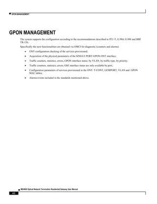 ▀ GPON MANAGEMENT
▄ ME4600 Optical Network Termination Residential Gateway User Manual
40
GPON MANAGEMENT
The system supports the configuration according to the recommendations described in ITU-T, G.984, G.988 and BBF
TR-156.
Specifically the next functionalities are obtained via OMCI for diagnostic (counters and alarms):
 ONT configuration checking of the services provisioned;
 Acquisition of the physical parameters of the SINGLE PORT GPON ONT interface;
 Traffic counters, statistics, errors, GPON interface status: by VLAN, by traffic type, by priority;
 Traffic counters, statistics, errors, GbE interface status are only available by port;
 Configuration parameters of services provisioned in the ONT: T-CONT, GEMPORT, VLAN and GPON
MAC tables;
 Alarms/events included in the standards mentioned above.
 