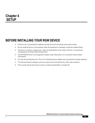 ME4600 Optical Network Termination Residential Gateway User Manual ▄
42
Chapter 4
SETUP
BEFORE INSTALLING YOUR RGW DEVICE
 Check for site’s environmental conditions and look for power and optical access points nearby;
 Do not install the device in environments where the temperature or humidity exceeds the standard limits;
 This device is a passive cooling device. There are thermal holes in the surface of the box. To prevent the
overheating do not obstruct these thermal holes;
 The ONT-RGW device is not designed for outdoor setup. Please place it in a convenient indoor/cabinet
environment;
 Use only the provided power kit. The use of a third party power adapter may not guarantee its proper operation;
 To avoid any hazard or damage in your eyes, please never look directly into a fiber optic connector;
 Never assume that the laser beam is inactive or that the optical fiber is switched off.
 