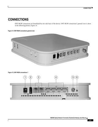 CONNECTIONS ▀
ME4600 Optical Network Termination Residential Gateway User Manual ▄
43
CONNECTIONS
ONT-RGW connections are distributed by two side faces of the device. ONT-RGW connections’ general view is show
in the following picture, Figure 14
Figure 14: ONT-RGW connections general view
Figure 15: ONT-RGW connections 1
1 2 3 4 65
 