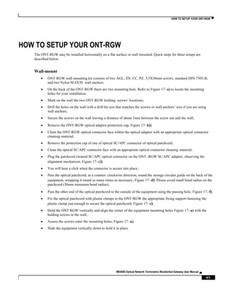 HOW TO SETUP YOUR ONT-RGW ▀
ME4600 Optical Network Termination Residential Gateway User Manual ▄
45
HOW TO SETUP YOUR ONT-RGW
The ONT-RGW may be installed horizontally on a flat surface or wall mounted. Quick steps for these setups are
described below.
Wall-mount
 ONT-RGW wall mounting kit consists of two AGL. ZN. CC. PZ. 3,5X30mm screws, standard DIN 7505-B,
and two Nylon M 6X30 wall anchors
 On the back of the ONT-RGW there are two mounting hole. Refer to Figure 17- a) to locate the mounting
holes for your installation;
 Mark on the wall the two ONT-RGW holding screws’ locations;
 Drill the holes on the wall with a drill bit size that matches the screws or wall anchors’ size if you are using
wall anchors;
 Secure the screws on the wall leaving a distance of about 3mm between the screw nut and the wall;
 Remove the ONT-RGW optical adaptor protection cap, Figure 17- b);
 Clean the ONT-RGW optical connector face within the optical adaptor with an appropriate optical connector
cleaning material;
 Remove the protection cap of one of optical SC/APC connector of optical patchcord;
 Clean the optical SC/APC connector face with an appropriate optical connector cleaning material;
 Plug the patchcord cleaned SC/APC optical connector on the ONT.-RGW SC/APC adaptor, observing the
alignment mechanism, Figure 17- c);
 You will hear a click when the connector is secure into place;
 Pass the optical patchcord, in a counter- clockwise direction, round the storage circular guide on the back of the
equipment, wrapping it round as many times as necessary, Figure 17- d). Please avoid small bend radius on the
patchcord (30mm minimum bend radius);
 Pass the other end of the optical patchcord to the outside of the equipment using the passing hole, Figure 17- f);
 Fix the optical patchcord with plastic clamps to the ONT-RGW the appropriate fixing support fastening the
plastic clamp just enough to secure the optical patchcord, Figure 17- e);
 Hold the ONT RGW vertically and align the center of the equipment mounting holes Figure 17- a) with the
holding screws in the wall;
 Assure the screws enter the mounting holes, Figure 17- a);
 Slide the equipment vertically down to hold it in place.
 