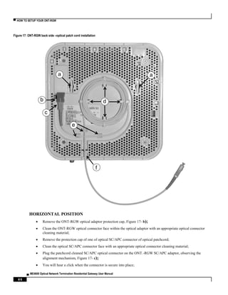 ▀ HOW TO SETUP YOUR ONT-RGW
▄ ME4600 Optical Network Termination Residential Gateway User Manual
46
Figure 17: ONT-RGW back side –optical patch cord installation
HORIZONTAL POSITION
 Remove the ONT-RGW optical adaptor protection cap, Figure 17- b);
 Clean the ONT-RGW optical connector face within the optical adaptor with an appropriate optical connector
cleaning material;
 Remove the protection cap of one of optical SC/APC connector of optical patchcord;
 Clean the optical SC/APC connector face with an appropriate optical connector cleaning material;
 Plug the patchcord cleaned SC/APC optical connector on the ONT.-RGW SC/APC adaptor, observing the
alignment mechanism, Figure 17- c);
 You will hear a click when the connector is secure into place;
aa
b d
e
f
c
 