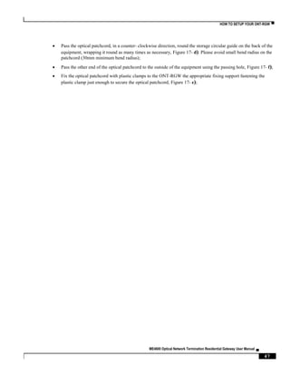 HOW TO SETUP YOUR ONT-RGW ▀
ME4600 Optical Network Termination Residential Gateway User Manual ▄
47
 Pass the optical patchcord, in a counter- clockwise direction, round the storage circular guide on the back of the
equipment, wrapping it round as many times as necessary, Figure 17- d). Please avoid small bend radius on the
patchcord (30mm minimum bend radius);
 Pass the other end of the optical patchcord to the outside of the equipment using the passing hole, Figure 17- f);
 Fix the optical patchcord with plastic clamps to the ONT-RGW the appropriate fixing support fastening the
plastic clamp just enough to secure the optical patchcord, Figure 17- e);
 