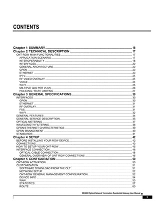 ME4600 Optical Network Termination Residential Gateway User Manual ▄
3
CONTENTS
Chapter 1 SUMMARY........................................................................................................................16
Chapter 2 TECHNICAL DESCRIPTION ......................................................................................17
ONT-RGW MAIN FUNCTIONALITIES................................................................................................... 17
APPLICATION SCENARIO................................................................................................................17
INTEROPERABILITY.........................................................................................................................18
INTERFACES.....................................................................................................................................20
GENERAL ARCHITECTURE.............................................................................................................23
GPON.................................................................................................................................................23
ETHERNET ........................................................................................................................................23
IPTV....................................................................................................................................................24
RF VIDEO OVERLAY ........................................................................................................................24
VOICE ................................................................................................................................................24
WI-FI...................................................................................................................................................25
MILTIPLE QoS PER VLAN ................................................................................................................26
POLICING / RATE LIMITING.............................................................................................................27
Chapter 3 GENERAL SPECIFICATIONS....................................................................................30
INTERFACES......................................................................................................................................... 30
GPON.................................................................................................................................................30
ETHERNET ........................................................................................................................................31
RF OVERLAY.....................................................................................................................................31
FXS.....................................................................................................................................................31
WI-FI...................................................................................................................................................32
GENERAL FEATURES .......................................................................................................................... 34
GENERAL SERVICE DESCRIPTION.................................................................................................... 35
OPTICAL METERING ............................................................................................................................ 37
WAVELENGTH FILTERING................................................................................................................... 38
GPON/ETHERNET CHARACTERISTICS ............................................................................................. 39
GPON MANAGEMENT .......................................................................................................................... 40
STANDARDS ......................................................................................................................................... 41
Chapter 4 SETUP................................................................................................................................42
BEFORE INSTALLING YOUR RGW DEVICE....................................................................................... 42
CONNECTIONS ..................................................................................................................................... 43
HOW TO SETUP YOUR ONT-RGW...................................................................................................... 45
INTERFACE CONNECTION.................................................................................................................. 48
OPTICAL CABLE CONNECTION......................................................................................................48
GENERAL OVERVIEW OF ONT-RGW CONNECTIONS .................................................................48
Chapter 5 CONFIGURATION..........................................................................................................50
ONT-RGW ACTIVATION ....................................................................................................................... 50
CUSTOMIZATION.................................................................................................................................. 51
SOFTWARE DOWNLOAD FROM THE OLT.....................................................................................51
NETWORK SETUP............................................................................................................................52
ONT-RGW GENERAL MANAGEMENT CONFIGURATION .............................................................52
DEVICE INFO ....................................................................................................................................54
WAN ...................................................................................................................................................55
STATISTICS.......................................................................................................................................57
ROUTE...............................................................................................................................................60
 