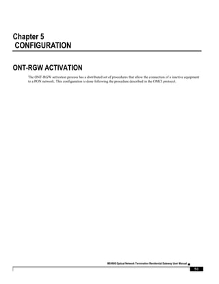 ME4600 Optical Network Termination Residential Gateway User Manual ▄
50
Chapter 5
CONFIGURATION
ONT-RGW ACTIVATION
The ONT-RGW activation process has a distributed set of procedures that allow the connection of a inactive equipment
to a PON network. This configuration is done following the procedure described in the OMCI protocol.
 
