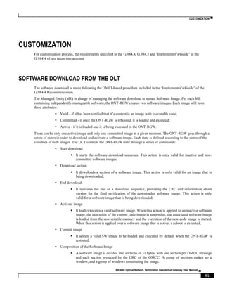 CUSTOMIZATION ▀
ME4600 Optical Network Termination Residential Gateway User Manual ▄
51
CUSTOMIZATION
For customization process, the requirements specified in the G.984.4, G.984.5 and ‘Implementer’s Guide’ in the
G.984.4 v1 are taken into account.
SOFTWARE DOWNLOAD FROM THE OLT
The software download is made following the OMCI-based procedure included in the ‘Implementer’s Guide’ of the
G.984.4 Recommendation.
The Managed Entity (ME) in charge of managing the software download is named Software Image. Per each ME
containing independently-manageable software, the ONT-RGW creates two software images. Each image will have
three attributes:
 Valid - if it has been verified that it’s content is an image with executable code;
 Committed - if once the ONT-RGW is rebooted, it is loaded and executed;
 Active - if it is loaded and it is being executed in the ONT-RGW.
There can be only one active image and only one committed image at a given moment. The ONT-RGW goes through a
series of states in order to download and activate a software image. Each state is defined according to the states of the
variables of both images. The OLT controls the ONT-RGW state through a series of commands:
 Start download
 It starts the software download sequence. This action is only valid for inactive and non-
committed software images;
 Download section
 It downloads a section of a software image. This action is only valid for an image that is
being downloaded;
 End download
 It indicates the end of a download sequence, providing the CRC and information about
version for the final verification of the downloaded software image. This action is only
valid for a software image that is being downloaded;
 Activate image
 It loads/executes a valid software image. When this action is applied to an inactive software
image, the execution of the current code image is suspended, the associated software image
is loaded from the non-volatile memory and the execution of the new code image is started.
When this action is applied over a software image that is active, a reboot is executed;
 Commit image
 It selects a valid SW image to be loaded and executed by default when the ONT-RGW is
restarted;
 Composition of the Software Image
 A software image is divided into sections of 31 bytes, with one section per OMCC message
and each section protected by the CRC of the OMCC. A group of sections makes up a
window, and a group of windows constituting the image.
 
