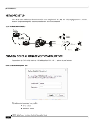 ▀ CUSTOMIZATION
▄ ME4600 Optical Network Termination Residential Gateway User Manual
52
NETWORK SETUP
ONT-RGW is the link between the modem and all of the peripherals in the LAN. The following figure shows a possible
network setup containing three wireless computers and two wired computers.
Figure 20: ONT-RGW Network Setup
ONT-RGW GENERAL MANAGEMENT CONFIGURATION
To configure the ONT-RGW, enter the URL address http://192.168.1.1 address in your browser.
Figure 21: ONT-RGW management login
The administrative user and password is:
 User: admin
 Password: admin
 