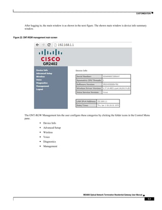 CUSTOMIZATION ▀
ME4600 Optical Network Termination Residential Gateway User Manual ▄
53
After logging in, the main window is as shown in the next figure. The shown main window is device info summary
window.
Figure 22: ONT-RGW management main screen
The ONT-RGW Management lets the user configure these categories by clicking the folder icons in the Control Menu
pane.
 Device Info
 Advanced Setup
 Wireless
 Voice
 Diagnostics
 Management
GR2402
 