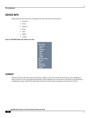 ▀ CUSTOMIZATION
▄ ME4600 Optical Network Termination Residential Gateway User Manual
54
DEVICE INFO
Selecting Device Info menu item, expands Device Info sub-menu into listed items, :
 Summary
 WAN
 Statistics
 Route
 ARP
 DHCP
 VOICE
Figure 23: ONT-RGW Graphic User Interface main menu
SUMMARY
Selection of Device Info sub-menu item Summary, displays in the main window the initial device info configuration
details, Figure 24. The initial displayed information will be updated to the current device info details by the performed
configuration settings of the ONT. Description of the Device Info window parameters can be found in Table 11.
 