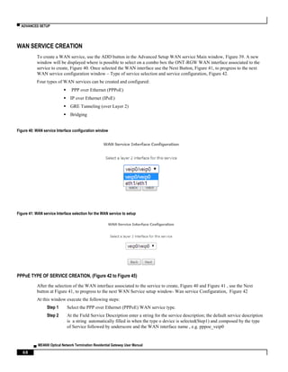 ▀ ADVANCED SETUP
▄ ME4600 Optical Network Termination Residential Gateway User Manual
68
WAN SERVICE CREATION
To create a WAN service, use the ADD button in the Advanced Setup WAN service Main window, Figure 39. A new
window will be displayed where is possible to select on a combo box the ONT-RGW WAN interface associated to the
service to create, Figure 40. Once selected the WAN interface use the Next Button, Figure 41, to progress to the next
WAN service configuration window – Type of service selection and service configuration, Figure 42.
Four types of WAN services can be created and configured:
 PPP over Ethernet (PPPoE)
 IP over Ethernet (IPoE)
 GRE Tunneling (over Layer 2)
 Bridging
Figure 40: WAN service Interface configuration window
Figure 41: WAN service Interface selection for the WAN service to setup
PPPoE TYPE OF SERVICE CREATION, (Figure 42 to Figure 45)
After the selection of the WAN interface associated to the service to create, Figure 40 and Figure 41 , use the Next
button at Figure 41, to progress to the next WAN Service setup window- Wan service Configuration, Figure 42
At this window execute the following steps:
Step 1 Select the PPP over Ethernet (PPPoE) WAN service type.
Step 2 At the Field Service Description enter a string for the service description; the default service description
is a string automatically filled in when the type o device is selected(Step1) and composed by the type
of Service followed by underscore and the WAN interface name , e.g. pppoe_veip0
 