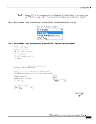 ADVANCED SETUP ▀
ME4600 Optical Network Termination Residential Gateway User Manual ▄
71
Step 7 Once the WAN service setup parameters are configure use Next button, Figure 45, to progress to the
next WAN Service setup window- Connection establishment parameters configuration, Figure 46.
Figure 44: WAN service setup – type of service selection and service configuration - Network Protocol selection combo box
Figure 45: WAN service setup – type of service selection and service configuration – finalize type of service configuration
7
 