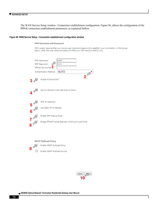 ▀ ADVANCED SETUP
▄ ME4600 Optical Network Termination Residential Gateway User Manual
72
The WAN Service Setup window– Connection establishment configuration, Figure 46, allows the configuration of the
PPPoE connection establishment parameters, as explained bellow.
Figure 46: WAN Service Setup – Connection establishment configuration window
4
2
3
1
5
6
7
9
8
10
 
