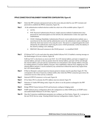 ADVANCED SETUP ▀
ME4600 Optical Network Termination Residential Gateway User Manual ▄
73
PPPoE CONNECTION ESTABLISHMENT PARAMETERS CONFIGURATION, Figure 45:
Step 1 Select the PPP username and password and use the access data provided by your ISP Username and
password) to establish the PPPoE connection, Figure 46;
Step 2 At the authentication method selection combo box select one of the available option, Figure 47:
 AUTO;
 PAP, Password Authentication Protocol, simple unsecure method of authentication since
password are send unencrypted over the network; the authentication is done once upon link
establishment.
 CHAP, Challenge-Handshake Authentication Protocol, secure authentication method, uses a
secret known by the client and the authentication server; the authenticator sends a challenge to
which the client must answer to by using the secret. The answer is compared against the result
obtained by the authenticator itself using the secret. CHAP periodically verifies the identity of
the client by sending a new challenge.
 MSCHAP, Microsoft extension to the CHAP protocol – is a modified CHAP.
Step 3 If Fullcone NAT is to be used select the option Enable Fullcone NAT; If enabled a warning message on
the disadvantages of its use is shown, Figure 48
FullCone NAT is also known as one-to-one NAT: An LAN internal address, port pair is mapped to an
external address, port pair so that any packets from the internal address, port pair will be sent through
the external address, port pair and any external host can send packets to the internal Address, Port pair
by sending packets to external Address, Port pair. Once established a fullcone NAT mapping for LAN
internal address and port, it can be reached by any external host without the need of any request from
the LAN internal address.
Step 4 If Dial on Demand is selected inactivity timeout period in minutes must be specified, Figure 49. This
corresponds to the time of inactivity (without traffic) after which the PPPoE connection goes down; the
connection recovers when activity is detected.
Step 5 Selected if PPP IP extension is to be used, Figure 46
Step 6 If Use Static IPv4 is selected, the IPv4 address must me entered, Figure 50
Step 7 Selection of Enable PPP debug mode, Figure 46, allows to see the packets exchanged in the PPP
connection.
Step 8 Bridge PPPoE Frames between WAN and local ports configures bridging mode
Step 9 IGMP multicast proxy configuration allows the configuration as either IGMP proxy ort IGMP source
and enable/disable Multicast VLAN filter, Figure 51.
Step 10 Once the Connection establishment parameters are configure use Next button, Figure 46, to progress to
the next WAN Service setup - Routing Default Gateway configuration window, Figure 52.
 