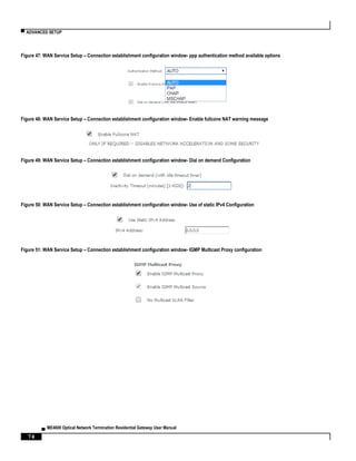 ▀ ADVANCED SETUP
▄ ME4600 Optical Network Termination Residential Gateway User Manual
74
Figure 47: WAN Service Setup – Connection establishment configuration window- ppp authentication method available options
Figure 48: WAN Service Setup – Connection establishment configuration window- Enable fullcone NAT warning message
Figure 49: WAN Service Setup – Connection establishment configuration window- Dial on demand Configuration
Figure 50: WAN Service Setup – Connection establishment configuration window- Use of static IPv4 Configuration
Figure 51: WAN Service Setup – Connection establishment configuration window- IGMP Multicast Proxy configuration
 