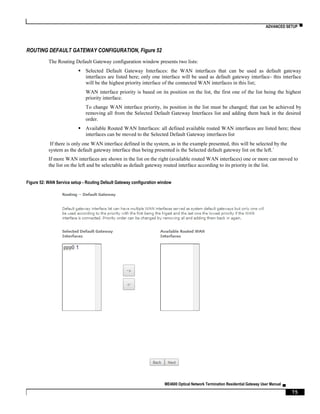 ADVANCED SETUP ▀
ME4600 Optical Network Termination Residential Gateway User Manual ▄
75
ROUTING DEFAULT GATEWAY CONFIGURATION, Figure 52
The Routing Default Gateway configuration window presents two lists:
 Selected Default Gateway Interfaces: the WAN interfaces that can be used as default gateway
interfaces are listed here; only one interface will be used as default gateway interface- this interface
will be the highest priority interface of the connected WAN interfaces in this list;
WAN interface priority is based on its position on the list, the first one of the list being the highest
priority interface.
To change WAN interface priority, its position in the list must be changed; that can be achieved by
removing all from the Selected Default Gateway Interfaces list and adding them back in the desired
order.
 Available Routed WAN Interfaces: all defined available routed WAN interfaces are listed here; these
interfaces can be moved to the Selected Default Gateway interfaces list
If there is only one WAN interface defined in the system, as in the example presented, this will be selected by the
system as the default gateway interface thus being presented is the Selected default gateway list on the left.´
If more WAN interfaces are shown in the list on the right (available routed WAN interfaces) one or more can moved to
the list on the left and be selectable as default gateway routed interface according to its priority in the list.
Figure 52: WAN Service setup - Routing Default Gateway configuration window
 