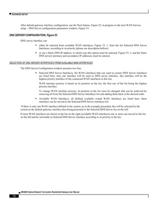 ▀ ADVANCED SETUP
▄ ME4600 Optical Network Termination Residential Gateway User Manual
76
After default gateway interface configuration, use the Next button, Figure 52, to progress to the next WAN Service
setup – DNS Server configuration parameters window, Figure 53.
DNS SERVER CONFIGURATION, Figure 53
DNS server interface can
 either be selected from available WAN interfaces, Figure 53, 1, from the list Selected DNS Server
Interfaces, according to its priority (please see description bellow),
 or use a Static DNS IP address, in which case this option must be selected, Figure 53, 2, and the Static
DNS servers (primary and secondary) IP addresses must be entered.
SELECTION OF DNS SERVER INTERFACES FROM AVIALABLE WAN INTERFACES
The DNS Server Configuration window presents two lists:
 Selected DNS Server Interfaces: the WAN interfaces that can used as system DNS Server interfaces
are listed here; only one interface will be used as DNS server interface- this interface will be the
highest priority interface of the connected WAN interfaces in this list;
WAN interface priority is based on its position on the list, the first one of the list being the highest
priority interface.
To change WAN interface priority, its position in the list must be changed; that can be achieved by
removing all from the Selected DNS Server Interfaces list and adding them back in the desired order.
 Available WAN Interfaces: all defined available routed WAN interfaces are listed here; these
interfaces can be moved to the Selected DNS Server interfaces list
If there is only one WAN interface defined in the system, as in the example presented, this will be selected by the
system as the default gateway interface thus being presented is the Selected DNS Server list on the left.´
If more WAN interfaces are shown in the list on the right (available WAN interfaces) one or more can moved to the list
on the left and be selectable as Selected DNS Server interface according to its priority in the list.
 